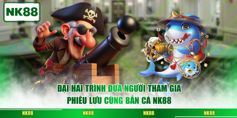 Đại Hải Trình đưa người tham gia phiêu lưu cùng bắn cá NK88